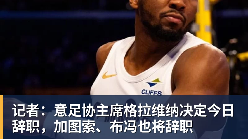 记者：意足协主席格拉维纳决定今日辞职，加图索、布冯也将辞职
