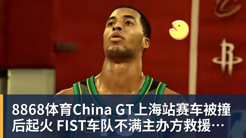 8868体育China GT上海站赛车被撞后起火 FIST车队不满主办方救援：退出所有China GT系列赛