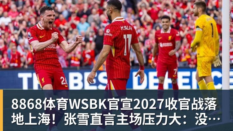 8868体育WSBK官宣2027收官战落地上海！张雪直言主场压力大：没上领奖台会很丢人